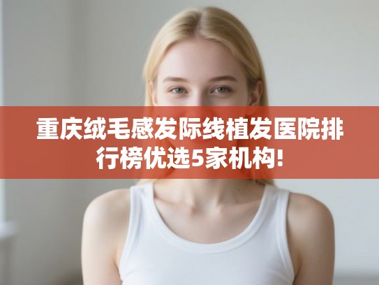 重庆绒毛感发际线植发医院排行榜优选5家机构!