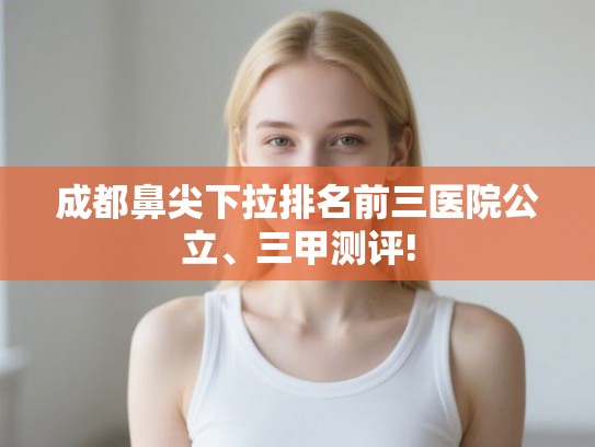成都鼻尖下拉排名前三医院公立、三甲测评! 成都鼻尖下拉排名前三医院公立、三甲测评!