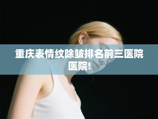 重庆表情纹除皱排名前三医院医院!