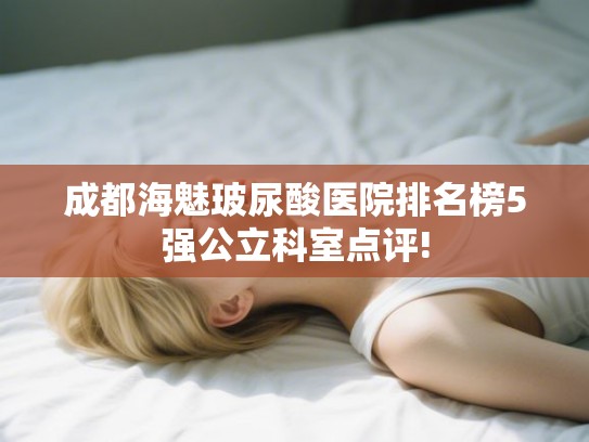 成都海魅玻尿酸医院排名榜5强公立科室点评!