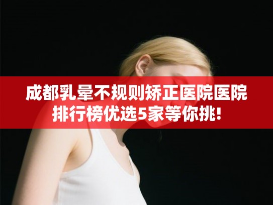 成都乳晕不规则矫正医院医院排行榜优选5家等你挑! 成都乳晕不规则矫正医院医院排行榜优选5家等你挑!