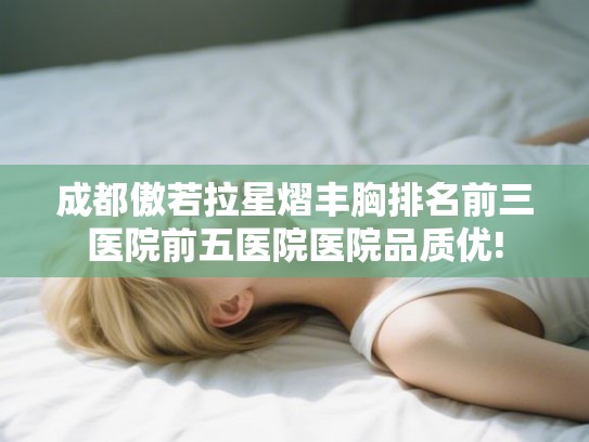 成都傲若拉星熠丰胸排名前三医院前五医院医院品质优! 成都傲若拉星熠丰胸排名前三医院前五医院医院品质优!