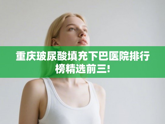 重庆玻尿酸填充下巴医院排行榜精选前三!