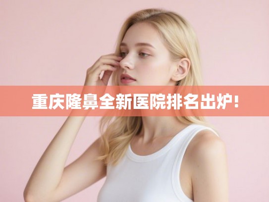 重庆隆鼻全新医院排名出炉!