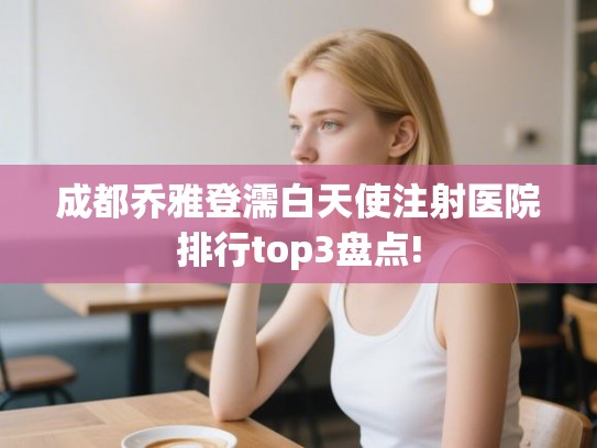 成都乔雅登濡白天使注射医院排行top3盘点! 成都乔雅登濡白天使注射医院排行top3盘点!