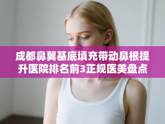 成都鼻翼基底填充带动鼻根提升医院排名前3正规医美盘点! 成都鼻翼基底填充带动鼻根提升医院排名前3正规医美盘点!