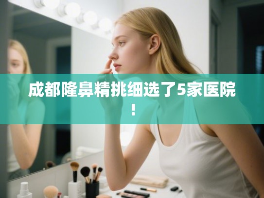成都隆鼻精挑细选了5家医院!