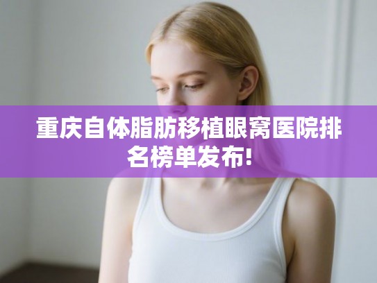 重庆自体脂肪移植眼窝医院排名榜单发布!