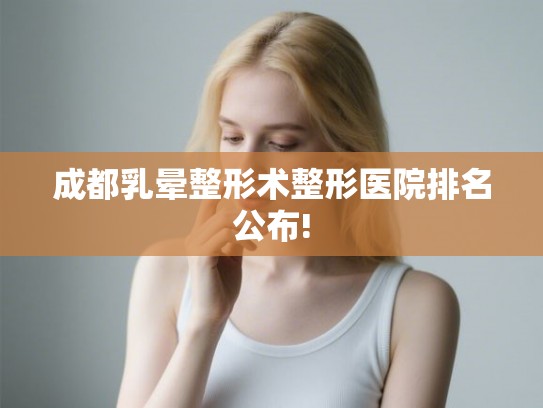 成都乳晕整形术整形医院排名公布! 成都乳晕整形术整形医院排名公布!