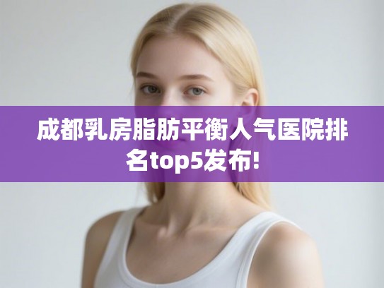 成都乳房脂肪平衡人气医院排名top5发布! 成都乳房脂肪平衡人气医院排名top5发布!