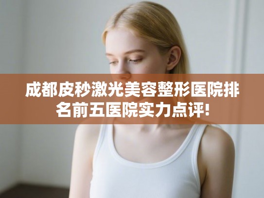 成都皮秒激光美容整形医院排名前五医院实力点评! 成都皮秒激光美容整形医院排名前五医院实力点评!