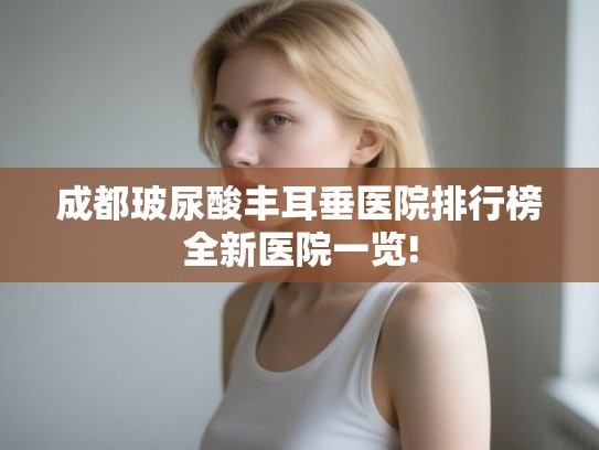 成都玻尿酸丰耳垂医院排行榜全新医院一览! 成都玻尿酸丰耳垂医院排行榜全新医院一览!