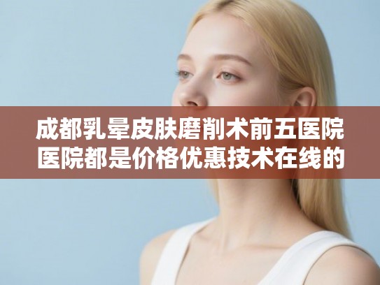 成都乳晕皮肤磨削术前五医院医院都是价格优惠技术在线的! 成都乳晕皮肤磨削术前五医院医院都是价格优惠技术在线的!