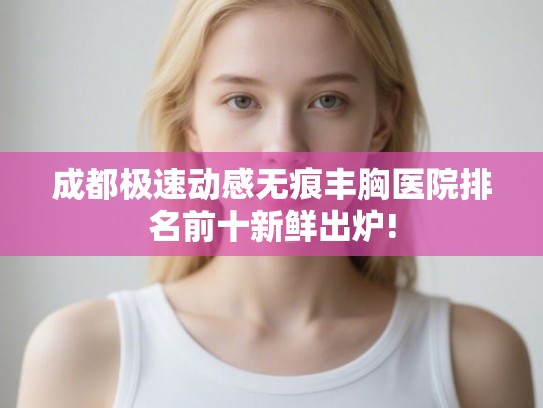 成都极速动感无痕丰胸医院排名前十新鲜出炉! 成都极速动感无痕丰胸医院排名前十新鲜出炉!