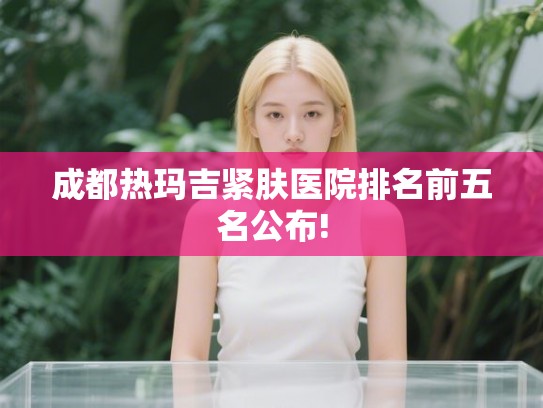成都热玛吉紧肤医院排名前五名公布!