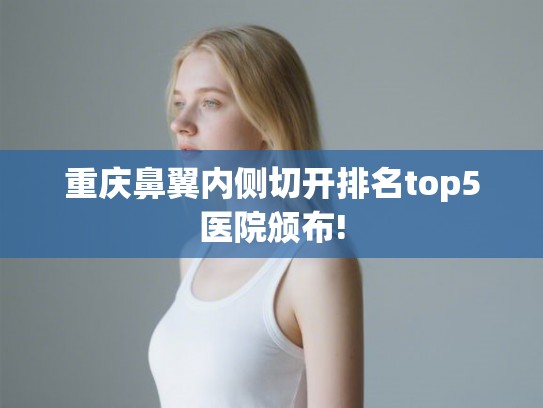 重庆鼻翼内侧切开排名top5医院颁布!