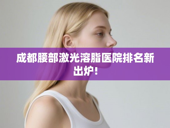成都腰部激光溶脂医院排名新出炉! 成都腰部激光溶脂医院排名新出炉!