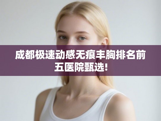 成都极速动感无痕丰胸排名前五医院甄选!
