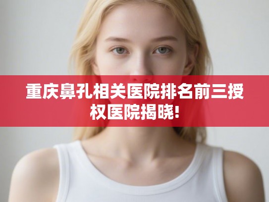 重庆鼻孔相关医院排名前三授权医院揭晓!