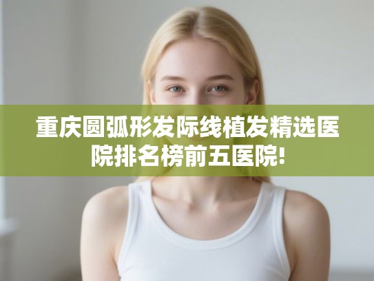 重庆圆弧形发际线植发精选医院排名榜前五医院!