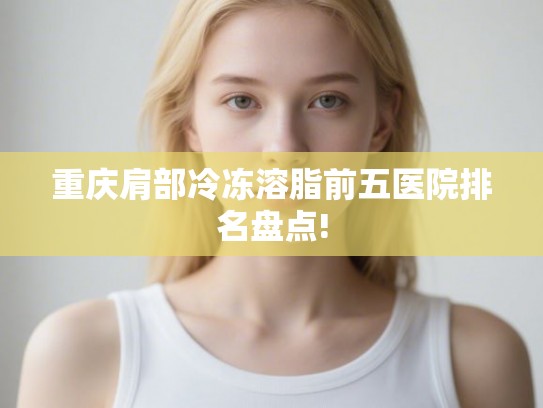 重庆肩部冷冻溶脂前五医院排名盘点!