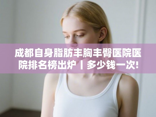 成都自身脂肪丰胸丰臀医院医院排名榜出炉丨多少钱一次! 成都自身脂肪丰胸丰臀医院医院排名榜出炉丨多少钱一次!