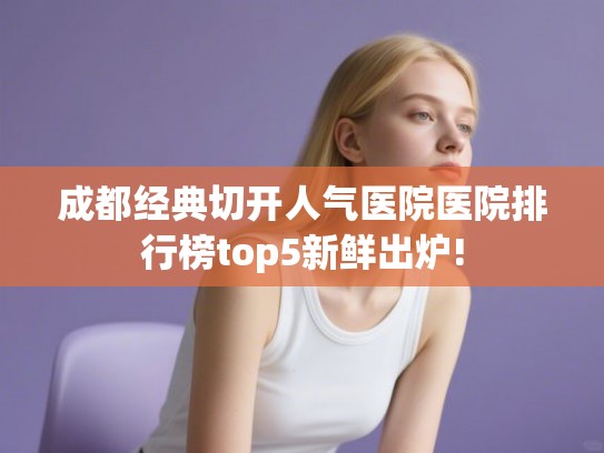 成都经典切开人气医院医院排行榜top5新鲜出炉! 成都经典切开人气医院医院排行榜top5新鲜出炉!