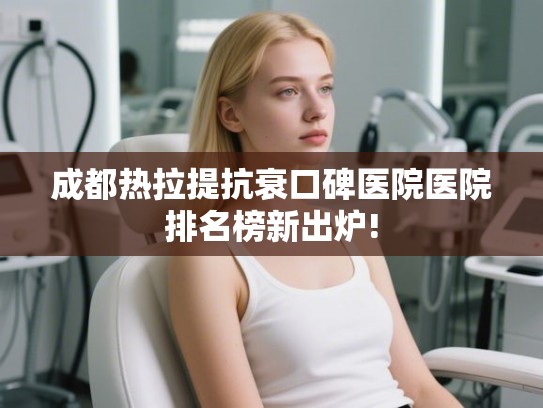 成都热拉提抗衰口碑医院医院排名榜新出炉!