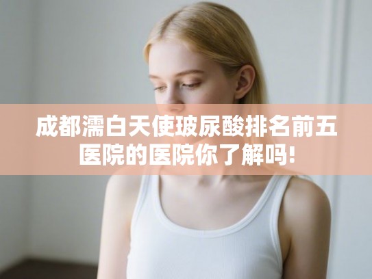 成都濡白天使玻尿酸排名前五医院的医院你了解吗!