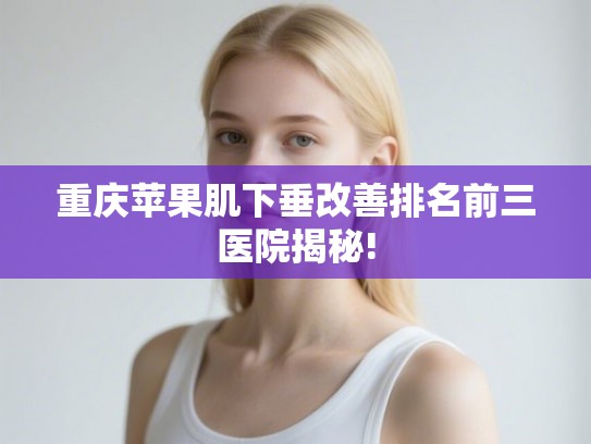 重庆苹果肌下垂改善排名前三医院揭秘!