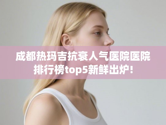 成都热玛吉抗衰人气医院医院排行榜top5新鲜出炉!