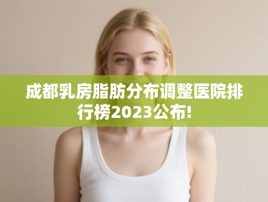 成都乳房脂肪分布调整医院排行榜2023公布!