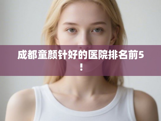 成都童颜针好的医院排名前5! 成都童颜针好的医院排名前5!