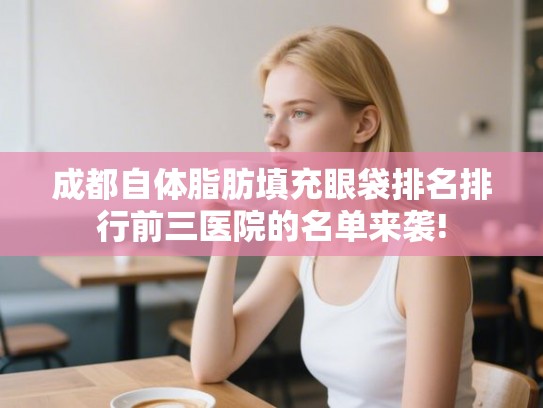 成都自体脂肪填充眼袋排名排行前三医院的名单来袭!