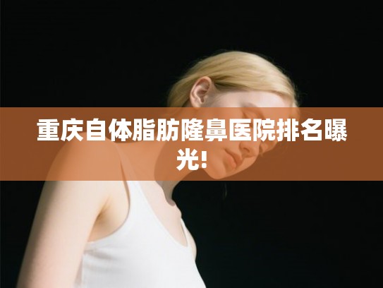 重庆自体脂肪隆鼻医院排名曝光!
