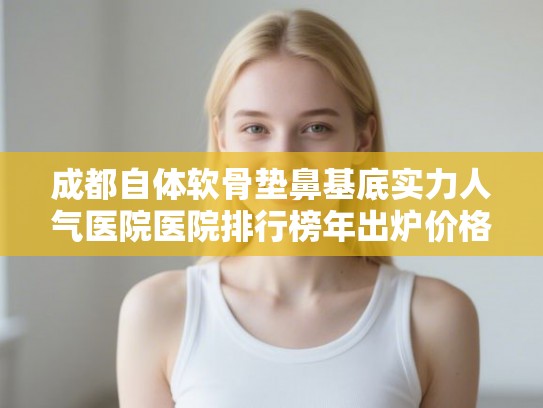 成都自体软骨垫鼻基底实力人气医院医院排行榜年出炉价格表! 成都自体软骨垫鼻基底实力人气医院医院排行榜年出炉价格表!