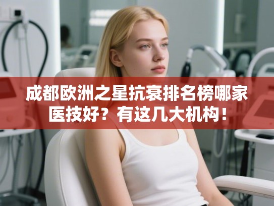 成都欧洲之星抗衰排名榜哪家医技好？有这几大机构！