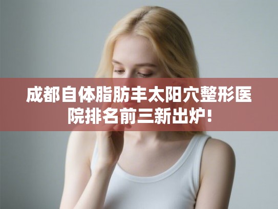 成都自体脂肪丰太阳穴整形医院排名前三新出炉!