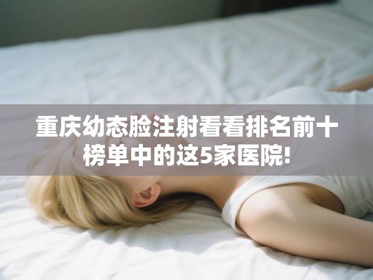 重庆幼态脸注射看看排名前十榜单中的这5家医院!