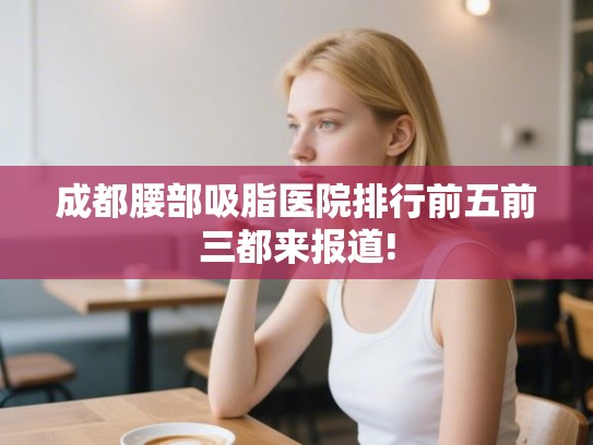 成都腰部吸脂医院排行前五前三都来报道! 成都腰部吸脂医院排行前五前三都来报道!