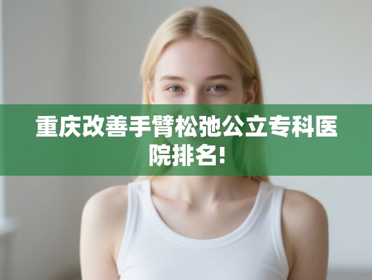 重庆改善手臂松弛公立专科医院排名!