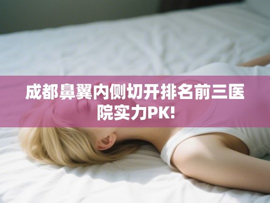 成都鼻翼内侧切开排名前三医院实力PK! 成都鼻翼内侧切开排名前三医院实力PK!