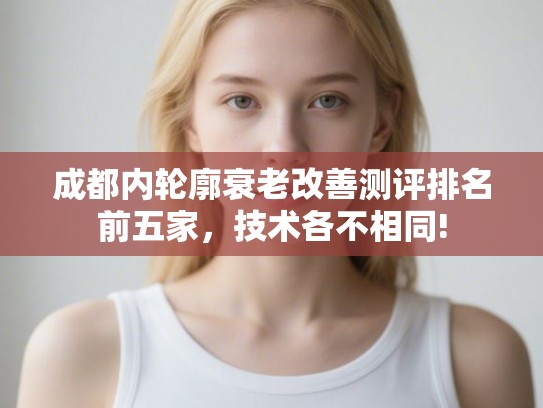 成都内轮廓衰老改善测评排名前五家,技术各不相同! 成都内轮廓衰老改善测评排名前五家,技术各不相同!