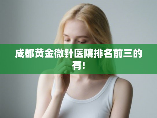 成都黄金微针医院排名前三的有!
