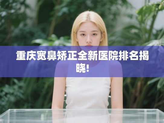 重庆宽鼻矫正全新医院排名揭晓!