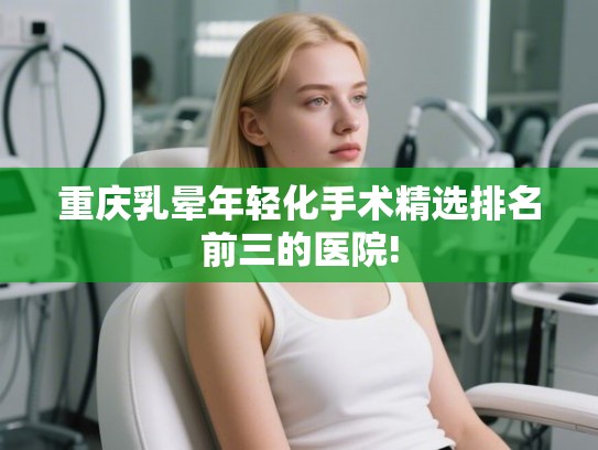重庆乳晕年轻化手术精选排名前三的医院!