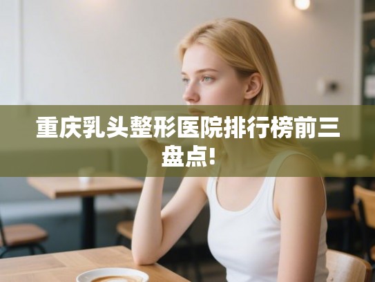 重庆乳头整形医院排行榜前三盘点!