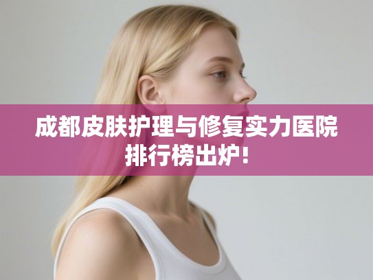 成都皮肤护理与修复实力医院排行榜出炉! 成都皮肤护理与修复实力医院排行榜出炉!