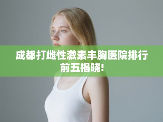 成都打雌性激素丰胸医院排行前五揭晓! 成都打雌性激素丰胸医院排行前五揭晓!