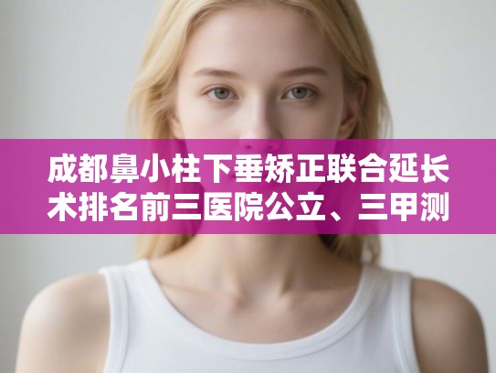 成都鼻小柱下垂矫正联合延长术排名前三医院公立、三甲测评! 成都鼻小柱下垂矫正联合延长术排名前三医院公立、三甲测评!